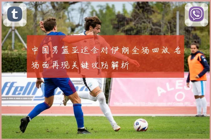 中国男篮亚运会对伊朗全场回放 名场面再现关键攻防解析