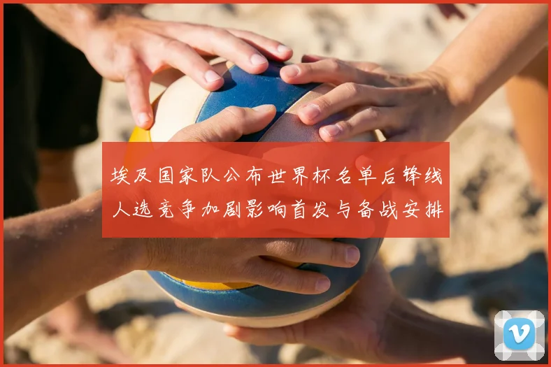 埃及国家队公布世界杯名单后锋线人选竞争加剧影响首发与备战安排