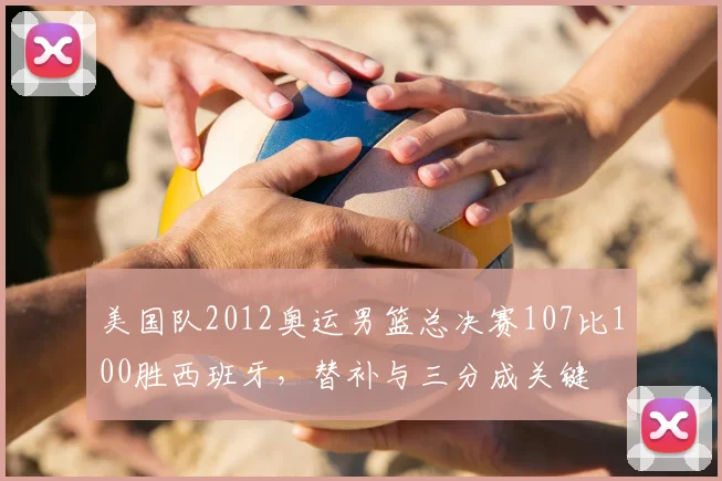 美国队2012奥运男篮总决赛107比100胜西班牙，替补与三分成关键