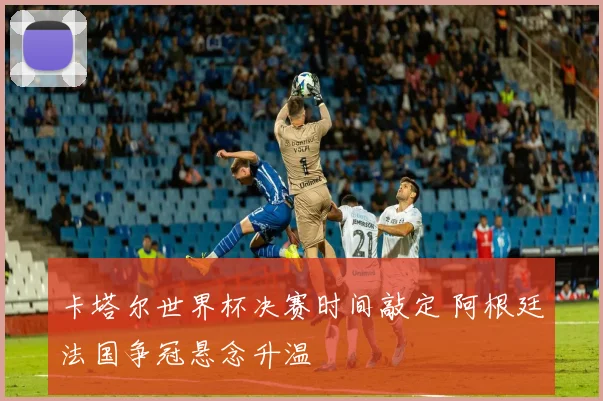 卡塔尔世界杯决赛时间敲定 阿根廷法国争冠悬念升温