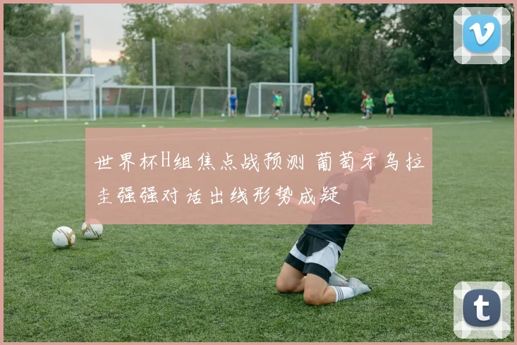 世界杯H组焦点战预测 葡萄牙乌拉圭强强对话出线形势成疑