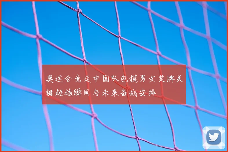 奥运会竞走中国队包揽男女奖牌关键超越瞬间与未来备战安排