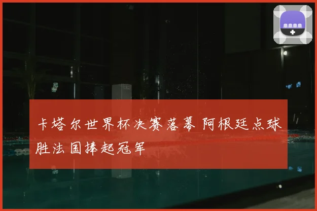 卡塔尔世界杯决赛落幕 阿根廷点球胜法国捧起冠军