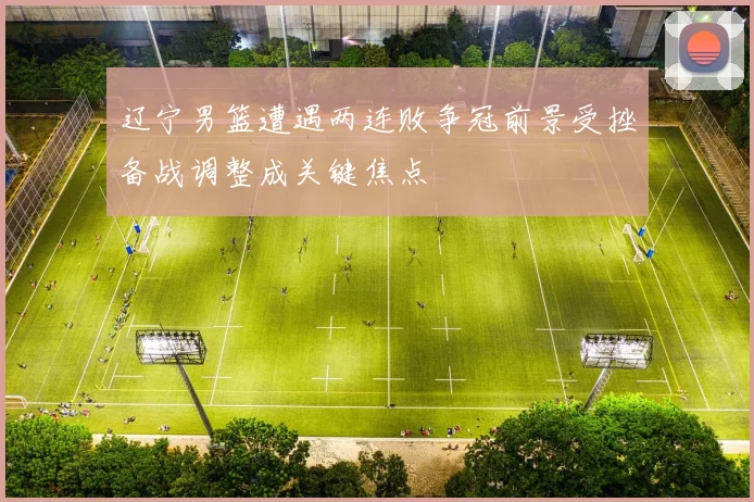 辽宁男篮遭遇两连败争冠前景受挫备战调整成关键焦点