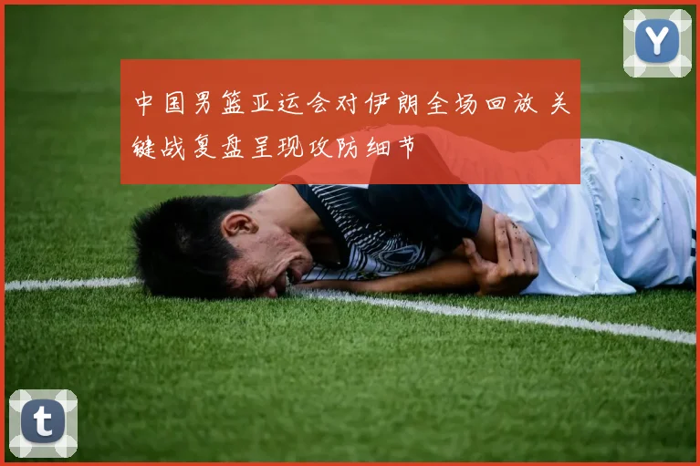 中国男篮亚运会对伊朗全场回放 关键战复盘呈现攻防细节