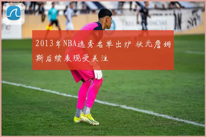2013年NBA选秀名单出炉 状元詹姆斯后续表现受关注