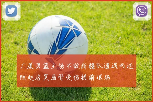 广厦男篮主场不敌新疆队遭遇两连败赵岩昊眉骨受伤提前退场