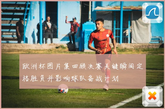 欧洲杯图片集回顾决赛关键瞬间定格胜负并影响球队备战计划
