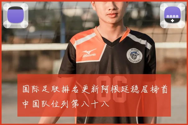 国际足联排名更新阿根廷稳居榜首中国队位列第八十八