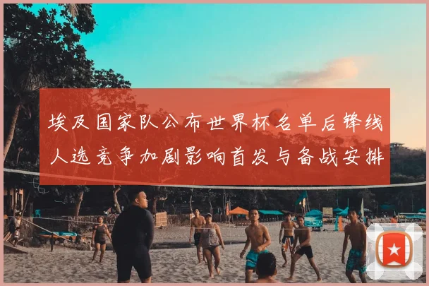 埃及国家队公布世界杯名单后锋线人选竞争加剧影响首发与备战安排