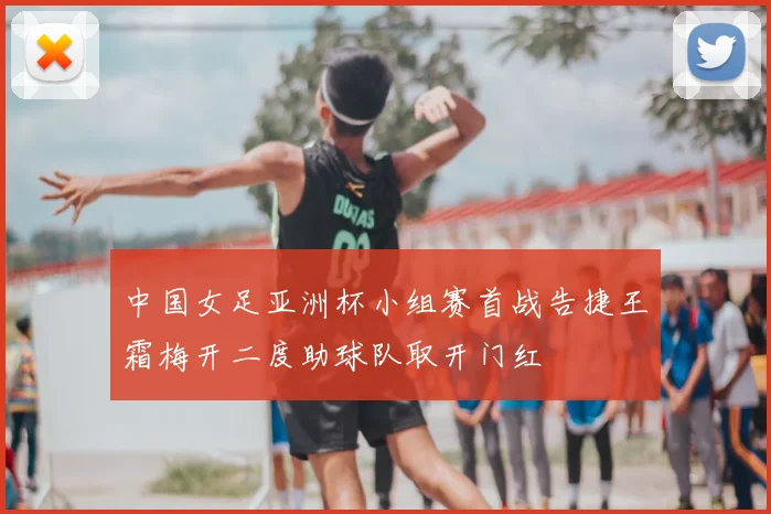 中国女足亚洲杯小组赛首战告捷王霜梅开二度助球队取开门红