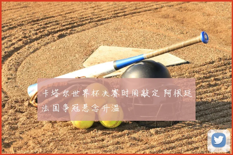 卡塔尔世界杯决赛时间敲定 阿根廷法国争冠悬念升温