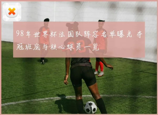98年世界杯法国队阵容名单曝光 夺冠班底与核心球员一览