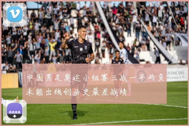 中国男足奥运小组赛三战一平两负未能出线创历史最差战绩
