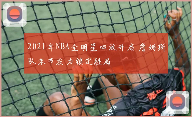 2021年NBA全明星回放开启 詹姆斯队末节发力锁定胜局