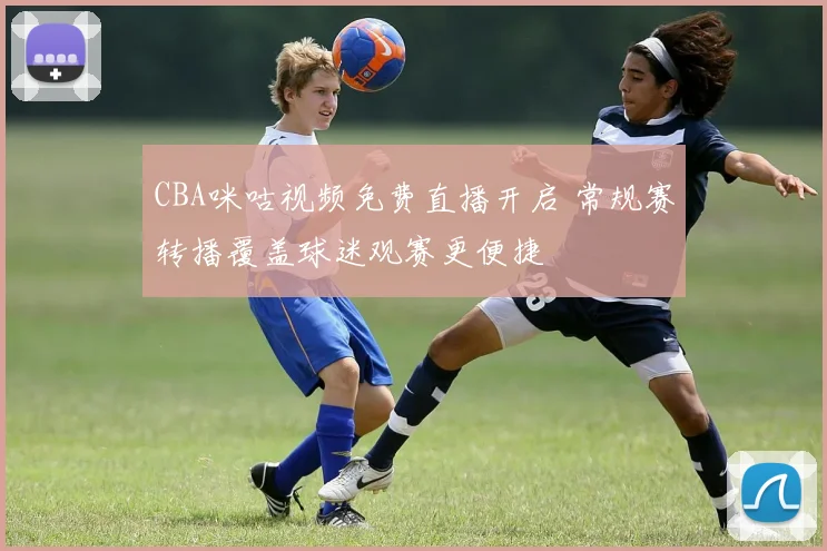CBA咪咕视频免费直播开启 常规赛转播覆盖球迷观赛更便捷