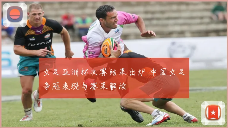 女足亚洲杯决赛结果出炉 中国女足争冠表现与赛果解读