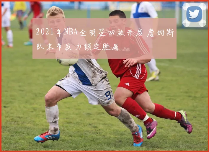 2021年NBA全明星回放开启 詹姆斯队末节发力锁定胜局