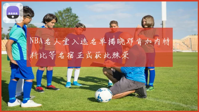 NBA名人堂入选名单揭晓邓肯加内特科比等名宿正式获此殊荣