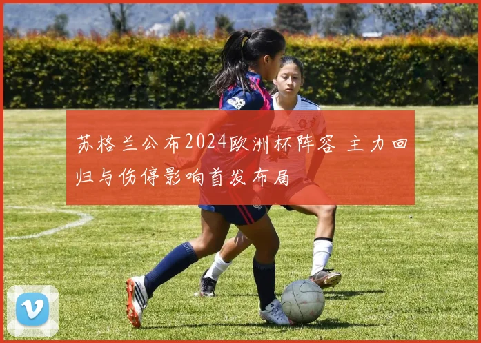 苏格兰公布2024欧洲杯阵容 主力回归与伤停影响首发布局