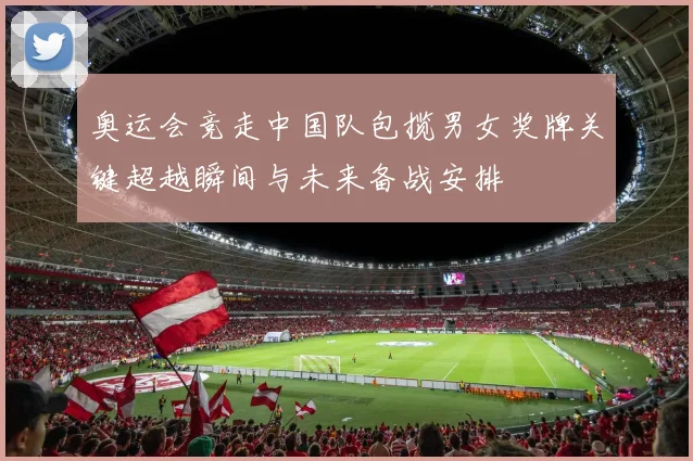 奥运会竞走中国队包揽男女奖牌关键超越瞬间与未来备战安排