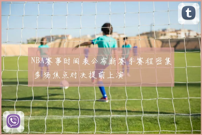 NBA赛事时间表公布新赛季赛程密集 多场焦点对决提前上演