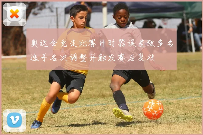 奥运会竞走比赛计时器误差致多名选手名次调整并触发赛后复核