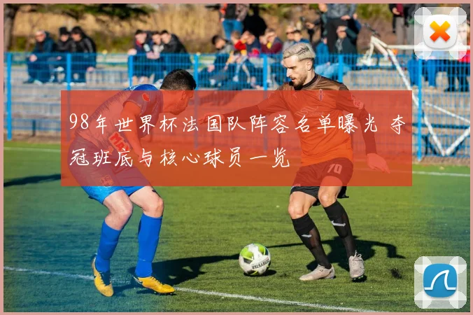 98年世界杯法国队阵容名单曝光 夺冠班底与核心球员一览