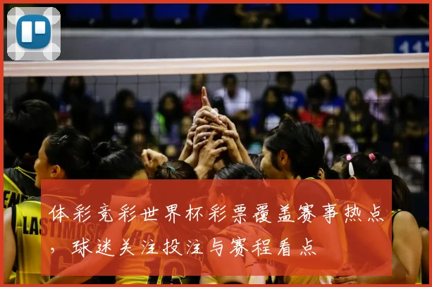 体彩竞彩世界杯彩票覆盖赛事热点,球迷关注投注与赛程看点