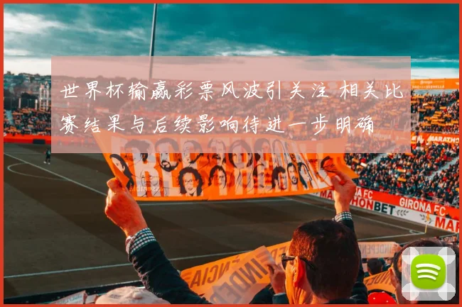 世界杯输赢彩票风波引关注 相关比赛结果与后续影响待进一步明确